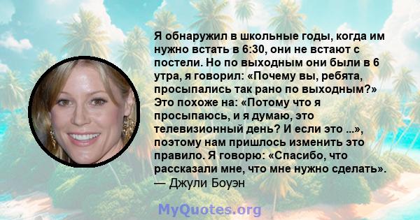 Я обнаружил в школьные годы, когда им нужно встать в 6:30, они не встают с постели. Но по выходным они были в 6 утра, я говорил: «Почему вы, ребята, просыпались так рано по выходным?» Это похоже на: «Потому что я