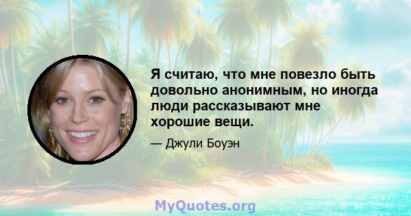 Я считаю, что мне повезло быть довольно анонимным, но иногда люди рассказывают мне хорошие вещи.