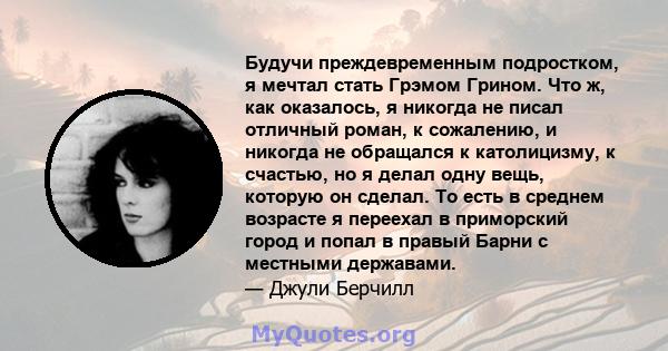 Будучи преждевременным подростком, я мечтал стать Грэмом Грином. Что ж, как оказалось, я никогда не писал отличный роман, к сожалению, и никогда не обращался к католицизму, к счастью, но я делал одну вещь, которую он