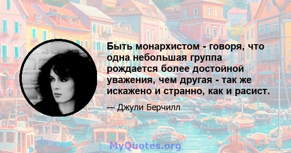 Быть монархистом - говоря, что одна небольшая группа рождается более достойной уважения, чем другая - так же искажено и странно, как и расист.