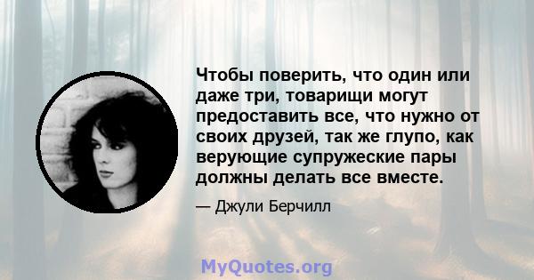 Чтобы поверить, что один или даже три, товарищи могут предоставить все, что нужно от своих друзей, так же глупо, как верующие супружеские пары должны делать все вместе.