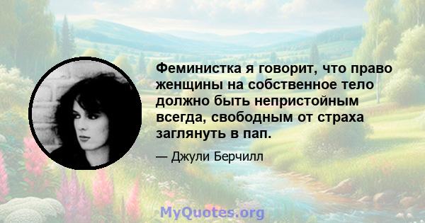 Феминистка я говорит, что право женщины на собственное тело должно быть непристойным всегда, свободным от страха заглянуть в пап.