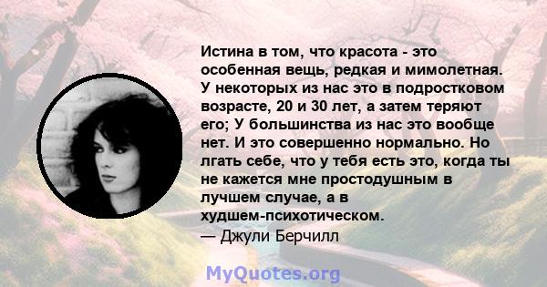 Истина в том, что красота - это особенная вещь, редкая и мимолетная. У некоторых из нас это в подростковом возрасте, 20 и 30 лет, а затем теряют его; У большинства из нас это вообще нет. И это совершенно нормально. Но