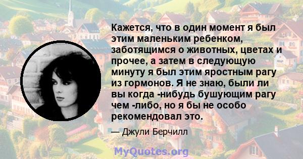 Кажется, что в один момент я был этим маленьким ребенком, заботящимся о животных, цветах и ​​прочее, а затем в следующую минуту я был этим яростным рагу из гормонов. Я не знаю, были ли вы когда -нибудь бушующим рагу чем 