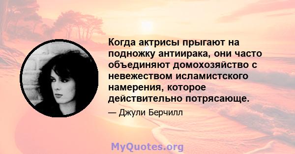 Когда актрисы прыгают на подножку антиирака, они часто объединяют домохозяйство с невежеством исламистского намерения, которое действительно потрясающе.