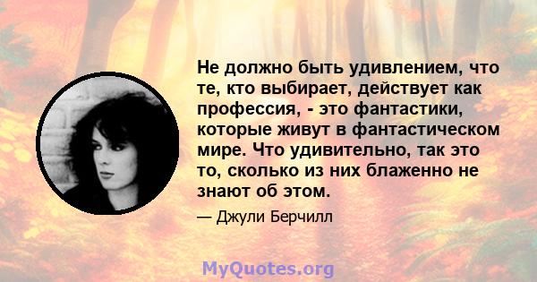 Не должно быть удивлением, что те, кто выбирает, действует как профессия, - это фантастики, которые живут в фантастическом мире. Что удивительно, так это то, сколько из них блаженно не знают об этом.