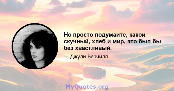 Но просто подумайте, какой скучный, хлеб и мир, это был бы без хвастливый.