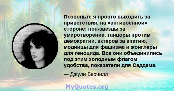 Позвольте я просто выходить за приветствия, на «антивоенной» стороне: поп-звезды за умиротворение, танцоры против демократии, актеров за апатию, модницы для фашизма и жонглеры для геноцида. Все они объединились под этим 