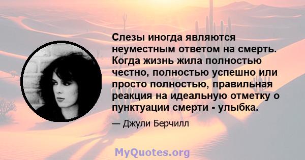 Слезы иногда являются неуместным ответом на смерть. Когда жизнь жила полностью честно, полностью успешно или просто полностью, правильная реакция на идеальную отметку о пунктуации смерти - улыбка.