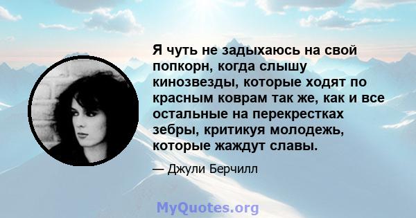 Я чуть не задыхаюсь на свой попкорн, когда слышу кинозвезды, которые ходят по красным коврам так же, как и все остальные на перекрестках зебры, критикуя молодежь, которые жаждут славы.