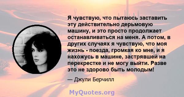 Я чувствую, что пытаюсь заставить эту действительно дерьмовую машину, и это просто продолжает останавливаться на меня. А потом, в других случаях я чувствую, что моя жизнь - поезда, громкая ко мне, и я нахожусь в машине, 