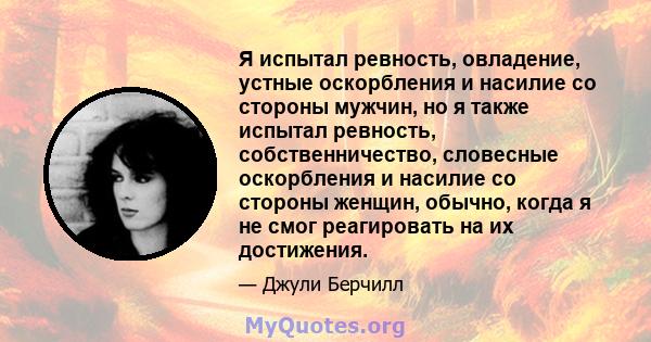 Я испытал ревность, овладение, устные оскорбления и насилие со стороны мужчин, но я также испытал ревность, собственничество, словесные оскорбления и насилие со стороны женщин, обычно, когда я не смог реагировать на их