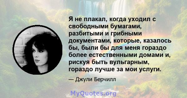 Я не плакал, когда уходил с свободными бумагами, разбитыми и грибными документами, которые, казалось бы, были бы для меня гораздо более естественными домами и, рискуя быть вульгарным, гораздо лучше за мои услуги.