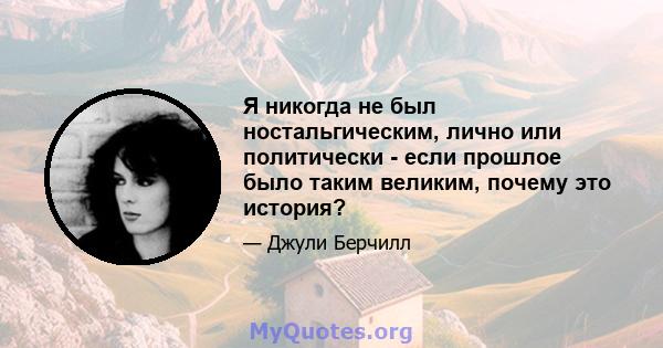 Я никогда не был ностальгическим, лично или политически - если прошлое было таким великим, почему это история?