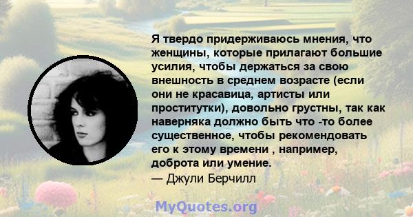 Я твердо придерживаюсь мнения, что женщины, которые прилагают большие усилия, чтобы держаться за свою внешность в среднем возрасте (если они не красавица, артисты или проститутки), довольно грустны, так как наверняка