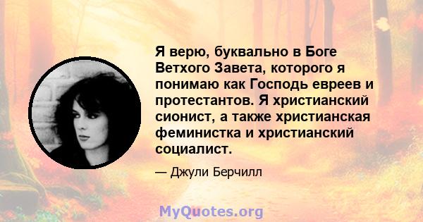 Я верю, буквально в Боге Ветхого Завета, которого я понимаю как Господь евреев и протестантов. Я христианский сионист, а также христианская феминистка и христианский социалист.