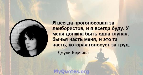 Я всегда проголосовал за лейбористов, и я всегда буду. У меня должна быть одна глупая, бычья часть меня, и это та часть, которая голосует за труд.