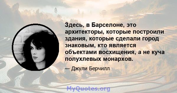 Здесь, в Барселоне, это архитекторы, которые построили здания, которые сделали город знаковым, кто является объектами восхищения, а не куча полухлевых монархов.