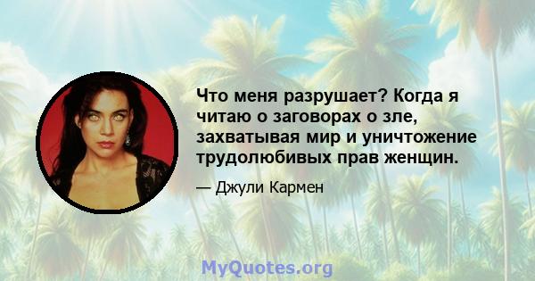 Что меня разрушает? Когда я читаю о заговорах о зле, захватывая мир и уничтожение трудолюбивых прав женщин.