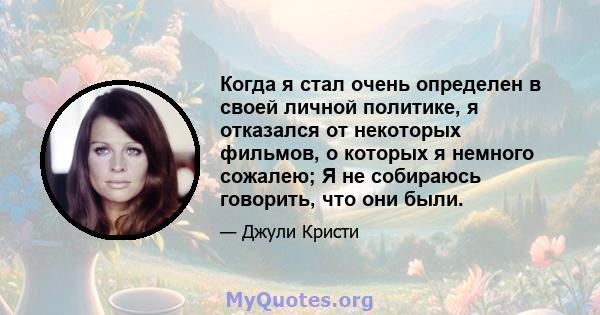 Когда я стал очень определен в своей личной политике, я отказался от некоторых фильмов, о которых я немного сожалею; Я не собираюсь говорить, что они были.