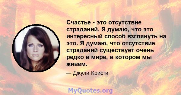 Счастье - это отсутствие страданий. Я думаю, что это интересный способ взглянуть на это. Я думаю, что отсутствие страданий существует очень редко в мире, в котором мы живем.