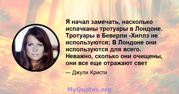 Я начал замечать, насколько испачканы тротуары в Лондоне. Тротуары в Беверли -Хиллз не используются; В Лондоне они используются для всего. Неважно, сколько они очищены, они все еще отражают свет