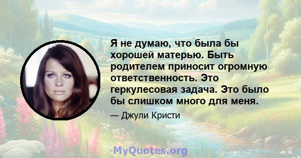 Я не думаю, что была бы хорошей матерью. Быть родителем приносит огромную ответственность. Это геркулесовая задача. Это было бы слишком много для меня.