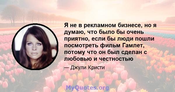 Я не в рекламном бизнесе, но я думаю, что было бы очень приятно, если бы люди пошли посмотреть фильм Гамлет, потому что он был сделан с любовью и честностью