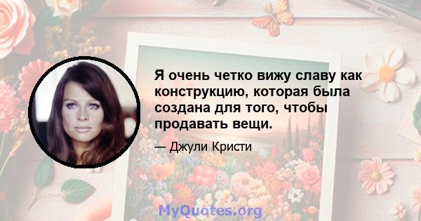 Я очень четко вижу славу как конструкцию, которая была создана для того, чтобы продавать вещи.