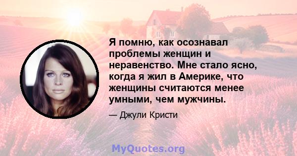 Я помню, как осознавал проблемы женщин и неравенство. Мне стало ясно, когда я жил в Америке, что женщины считаются менее умными, чем мужчины.