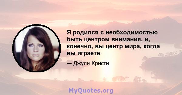 Я родился с необходимостью быть центром внимания, и, конечно, вы центр мира, когда вы играете