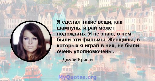 Я сделал такие вещи, как шампунь, и рай может подождать. Я не знаю, о чем были эти фильмы. Женщины, в которых я играл в них, не были очень уполномочены.