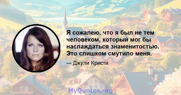 Я сожалею, что я был не тем человеком, который мог бы наслаждаться знаменитостью. Это слишком смутило меня.