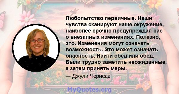 Любопытство первичные. Наши чувства сканируют наше окружение, наиболее срочно предупреждая нас о внезапных изменениях. Полезно, это. Изменения могут означать возможность. Это может означать опасность. Найти обед или