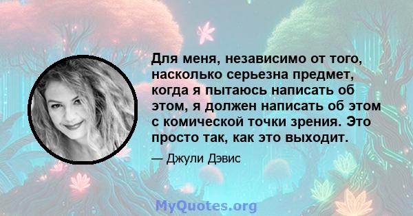 Для меня, независимо от того, насколько серьезна предмет, когда я пытаюсь написать об этом, я должен написать об этом с комической точки зрения. Это просто так, как это выходит.