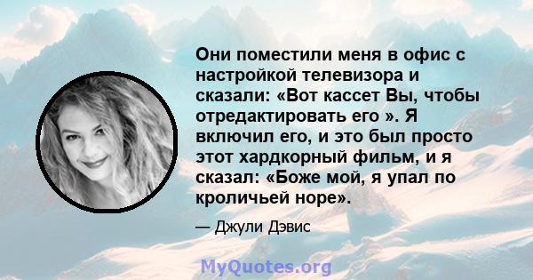 Они поместили меня в офис с настройкой телевизора и сказали: «Вот кассет Вы, чтобы отредактировать его ». Я включил его, и это был просто этот хардкорный фильм, и я сказал: «Боже мой, я упал по кроличьей норе».