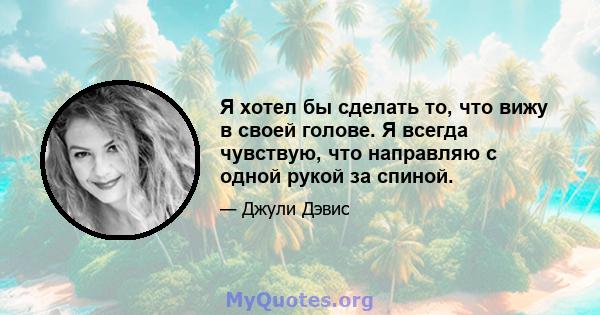 Я хотел бы сделать то, что вижу в своей голове. Я всегда чувствую, что направляю с одной рукой за спиной.