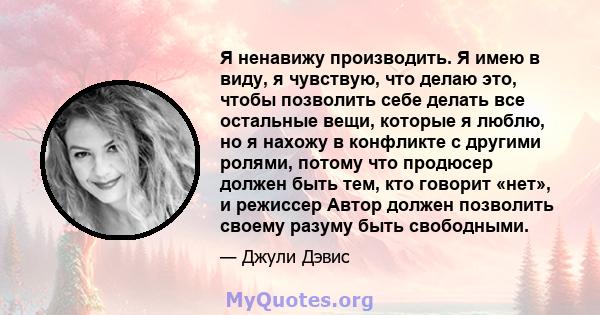 Я ненавижу производить. Я имею в виду, я чувствую, что делаю это, чтобы позволить себе делать все остальные вещи, которые я люблю, но я нахожу в конфликте с другими ролями, потому что продюсер должен быть тем, кто