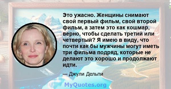 Это ужасно. Женщины снимают свой первый фильм, свой второй фильм, а затем это как кошмар, верно, чтобы сделать третий или четвертый? Я имею в виду, что почти как бы мужчины могут иметь три фильма подряд, которые не