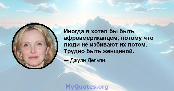 Иногда я хотел бы быть афроамериканцем, потому что люди не избивают их потом. Трудно быть женщиной.