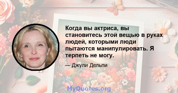 Когда вы актриса, вы становитесь этой вещью в руках людей, которыми люди пытаются манипулировать. Я терпеть не могу.