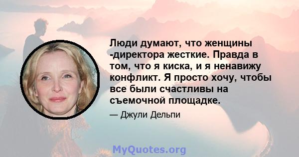 Люди думают, что женщины -директора жесткие. Правда в том, что я киска, и я ненавижу конфликт. Я просто хочу, чтобы все были счастливы на съемочной площадке.