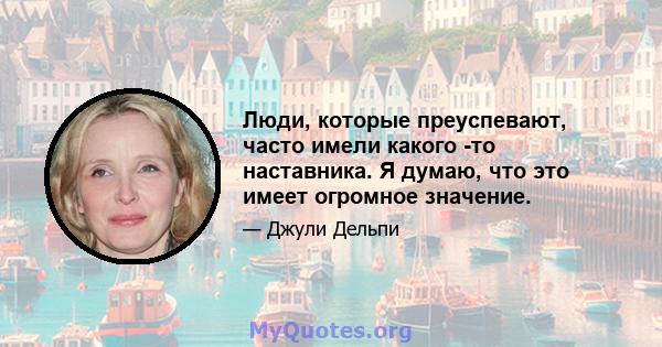 Люди, которые преуспевают, часто имели какого -то наставника. Я думаю, что это имеет огромное значение.