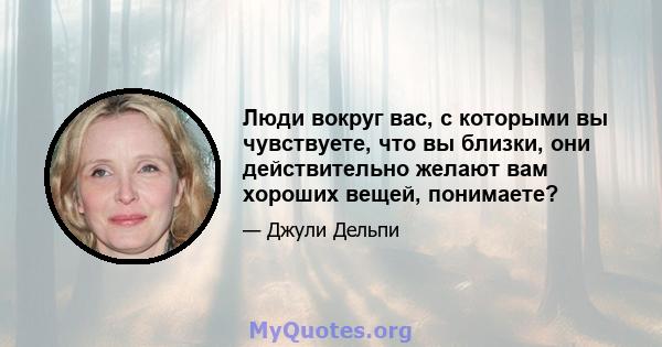 Люди вокруг вас, с которыми вы чувствуете, что вы близки, они действительно желают вам хороших вещей, понимаете?