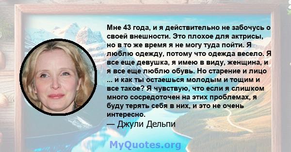 Мне 43 года, и я действительно не забочусь о своей внешности. Это плохое для актрисы, но в то же время я не могу туда пойти. Я люблю одежду, потому что одежда весело. Я все еще девушка, я имею в виду, женщина, и я все