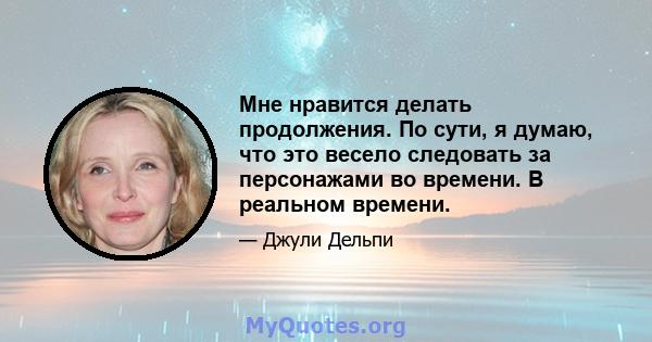 Мне нравится делать продолжения. По сути, я думаю, что это весело следовать за персонажами во времени. В реальном времени.