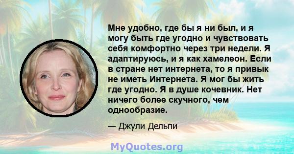 Мне удобно, где бы я ни был, и я могу быть где угодно и чувствовать себя комфортно через три недели. Я адаптируюсь, и я как хамелеон. Если в стране нет интернета, то я привык не иметь Интернета. Я мог бы жить где