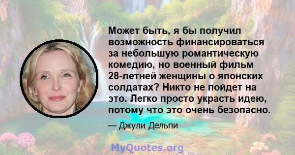 Может быть, я бы получил возможность финансироваться за небольшую романтическую комедию, но военный фильм 28-летней женщины о японских солдатах? Никто не пойдет на это. Легко просто украсть идею, потому что это очень