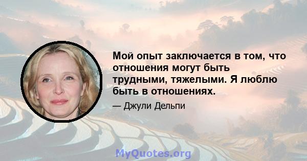 Мой опыт заключается в том, что отношения могут быть трудными, тяжелыми. Я люблю быть в отношениях.