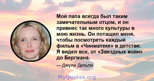 Мой папа всегда был таким замечательным отцом, и он привнес так много культуры в мою жизнь. Он потащил меня, чтобы посмотреть каждый фильм в «Чинматеке» в детстве. Я видел все, от «Звездных войн» до Бергмана.